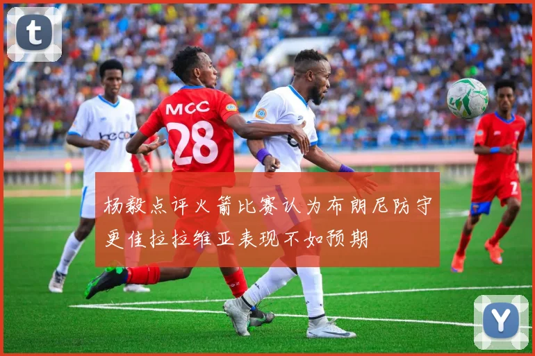 杨毅点评火箭比赛认为布朗尼防守更佳拉拉维亚表现不如预期