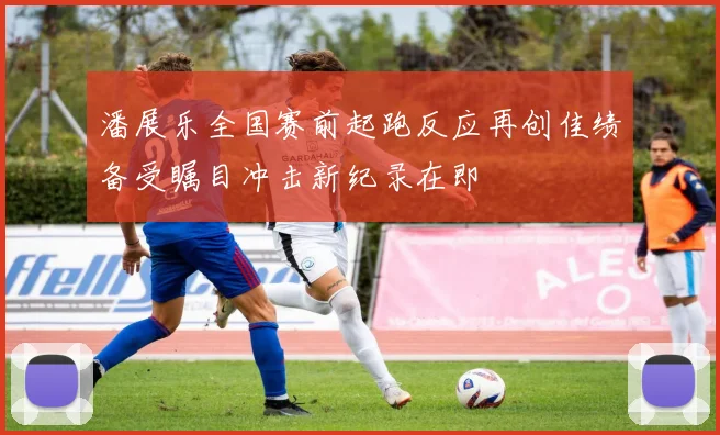 潘展乐全国赛前起跑反应再创佳绩备受瞩目冲击新纪录在即