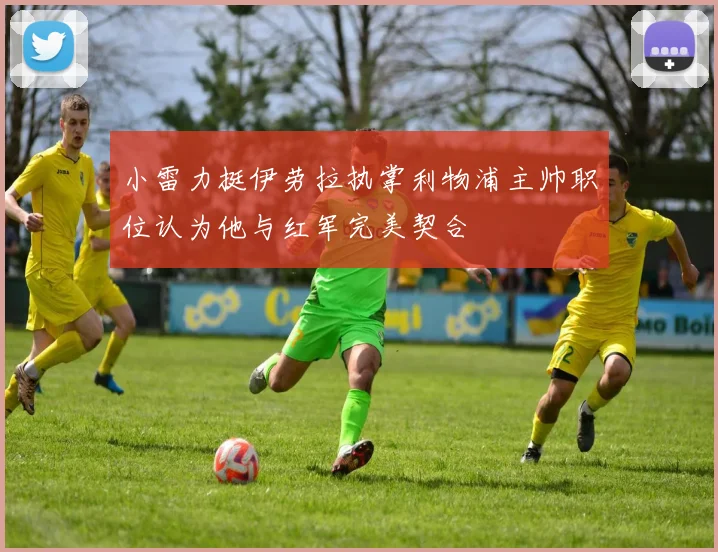 小雷力挺伊劳拉执掌利物浦主帅职位认为他与红军完美契合