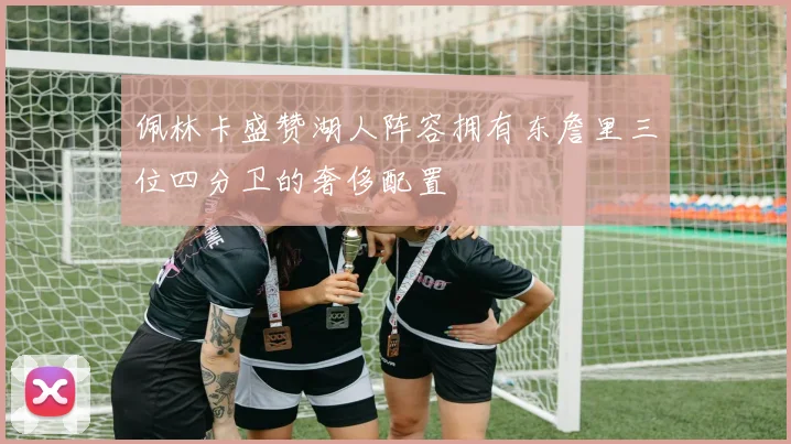 佩林卡盛赞湖人阵容拥有东詹里三位四分卫的奢侈配置
