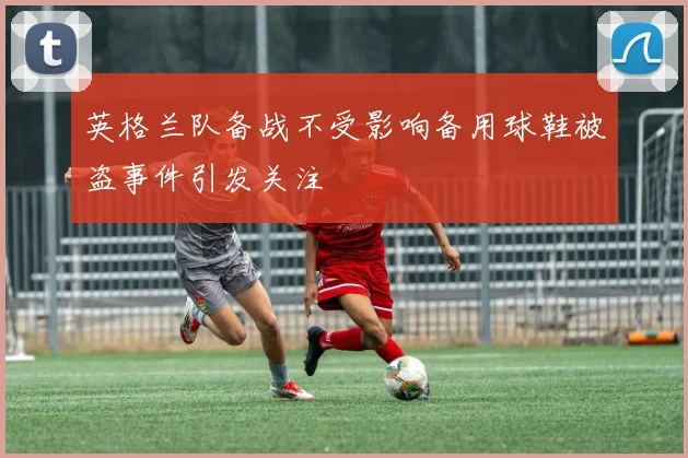 英格兰队备战不受影响备用球鞋被盗事件引发关注