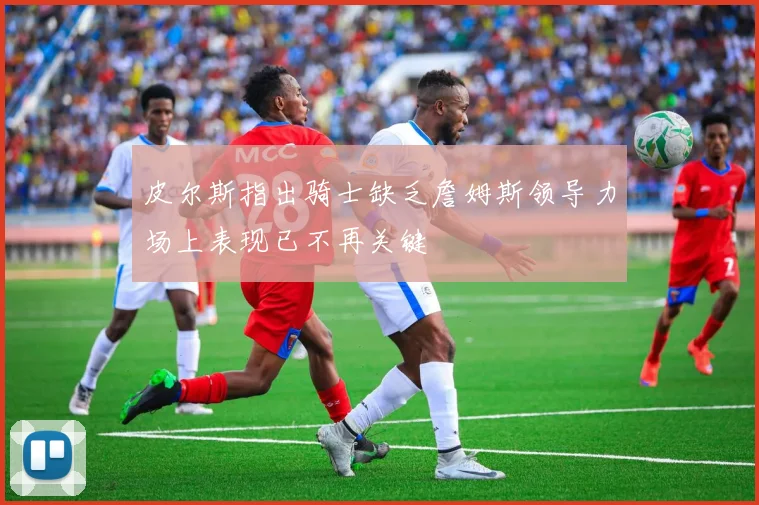 皮尔斯指出骑士缺乏詹姆斯领导力场上表现已不再关键