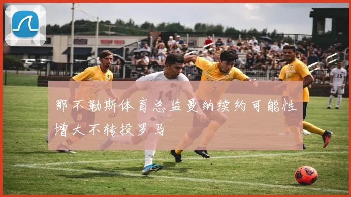 那不勒斯体育总监曼纳续约可能性增大不转投罗马