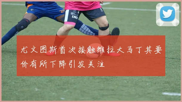 尤文图斯首次接触维拉大马丁其要价有所下降引发关注