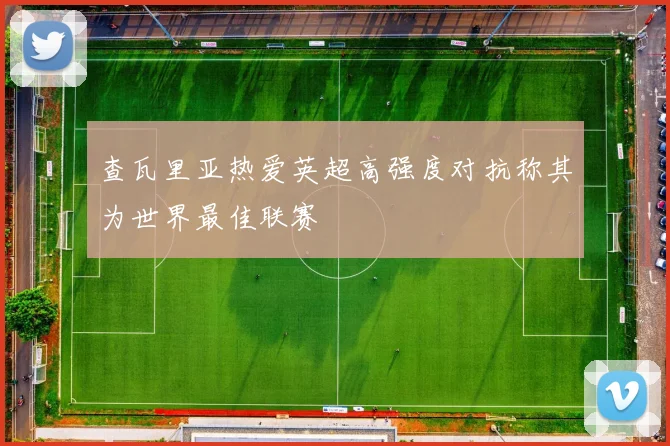 查瓦里亚热爱英超高强度对抗称其为世界最佳联赛