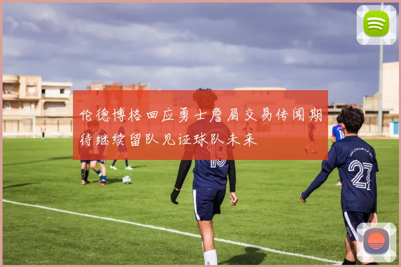 伦德博格回应勇士詹眉交易传闻期待继续留队见证球队未来