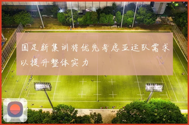 国足新集训将优先考虑亚运队需求以提升整体实力
