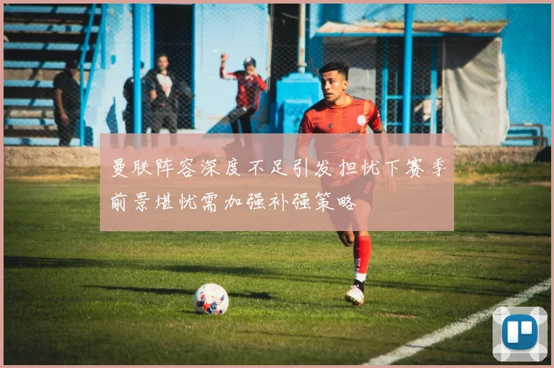 曼联阵容深度不足引发担忧下赛季前景堪忧需加强补强策略