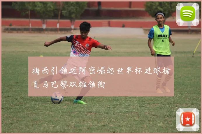 梅西引领迈阿密崛起世界杯进球榜皇马巴黎双雄领衔