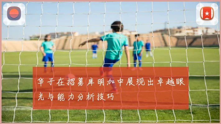 华子在招募库明加中展现出卓越眼光与能力分析技巧