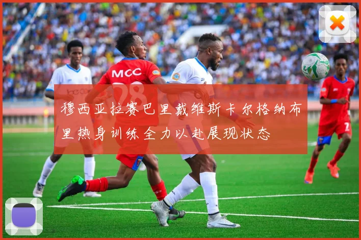 穆西亚拉赛巴里戴维斯卡尔格纳布里热身训练全力以赴展现状态
