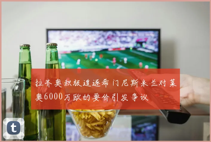拉齐奥积极追逐希门尼斯米兰对莱奥6000万欧的要价引发争议