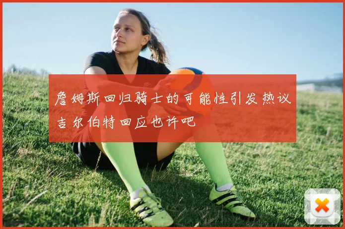詹姆斯回归骑士的可能性引发热议吉尔伯特回应也许吧