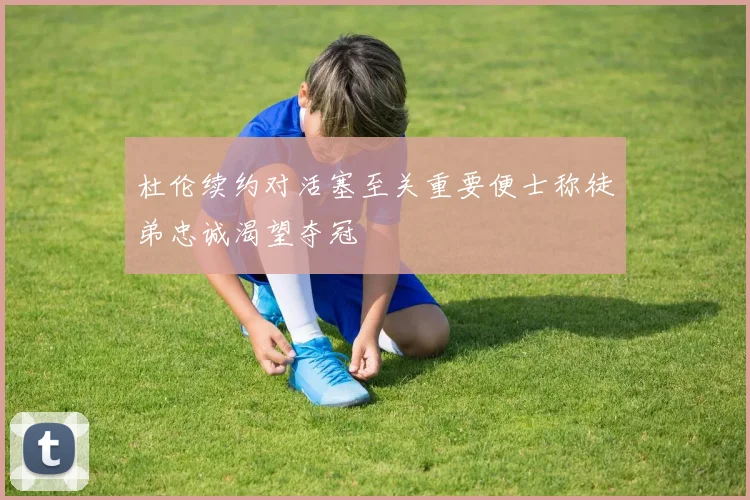 杜伦续约对活塞至关重要便士称徒弟忠诚渴望夺冠