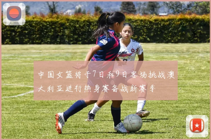 中国女篮将于7日和9日客场挑战澳大利亚进行热身赛备战新赛季