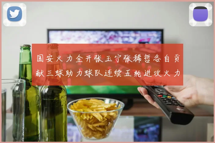 国安火力全开张玉宁张稀哲各自贡献三球助力球队连续五轮进攻火力猛增