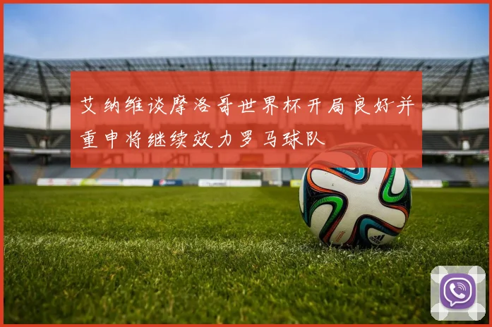 艾纳维谈摩洛哥世界杯开局良好并重申将继续效力罗马球队