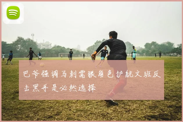 巴爷强调马刺需狠角色护航文班反击黑手是必然选择
