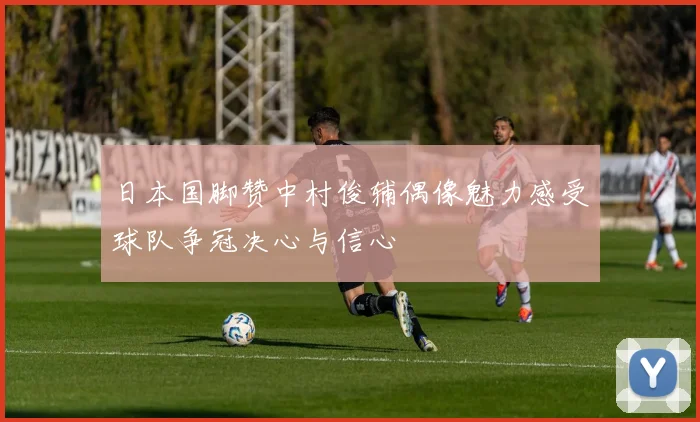 日本国脚赞中村俊辅偶像魅力感受球队争冠决心与信心