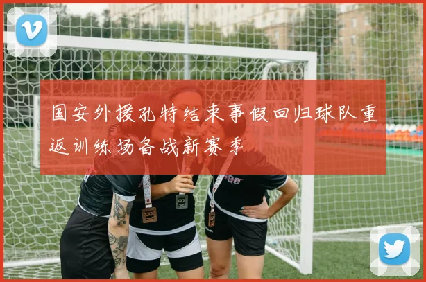 国安外援孔特结束事假回归球队重返训练场备战新赛季