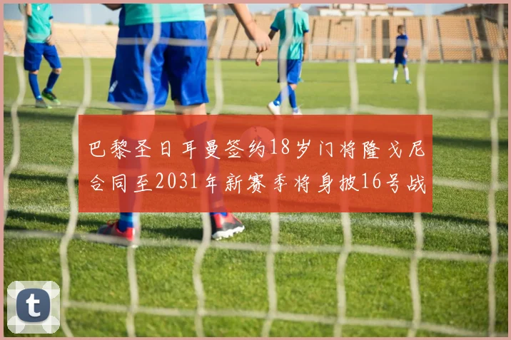 巴黎圣日耳曼签约18岁门将隆戈尼合同至2031年新赛季将身披16号战袍