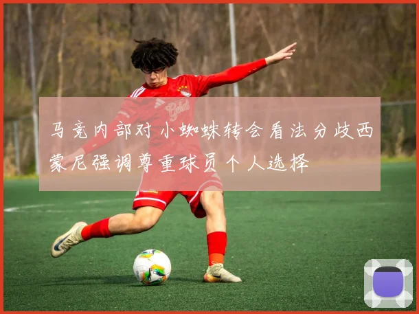 马竞内部对小蜘蛛转会看法分歧西蒙尼强调尊重球员个人选择