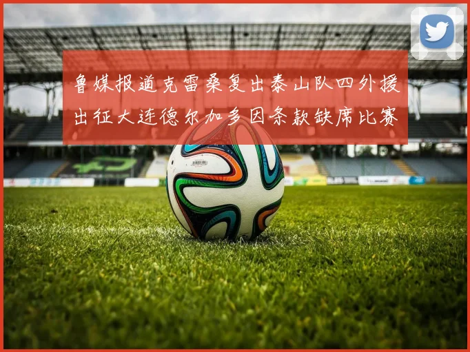 鲁媒报道克雷桑复出泰山队四外援出征大连德尔加多因条款缺席比赛