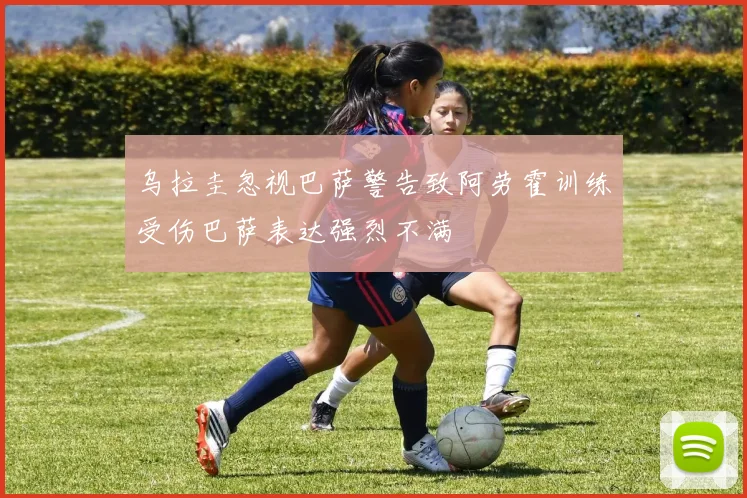 乌拉圭忽视巴萨警告致阿劳霍训练受伤巴萨表达强烈不满