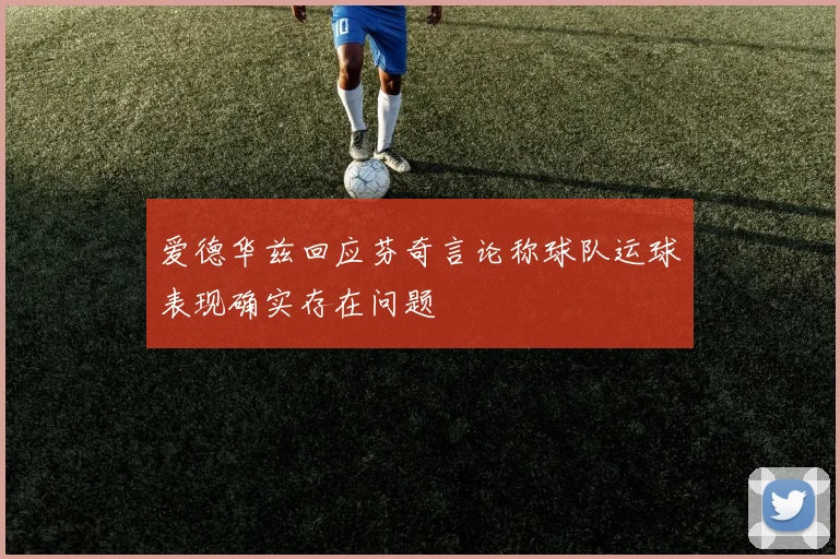 爱德华兹回应芬奇言论称球队运球表现确实存在问题