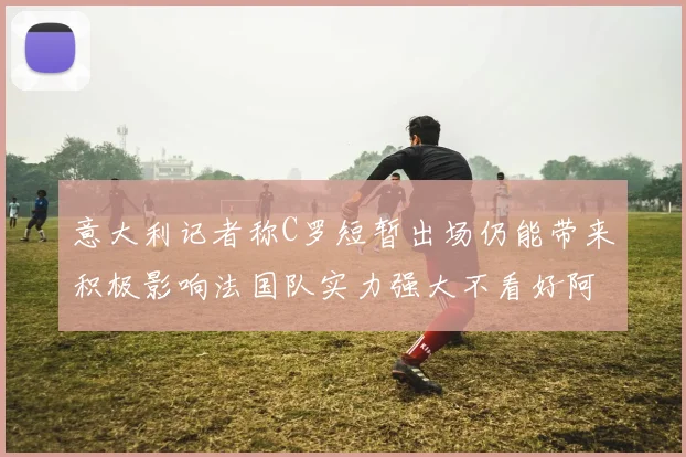 意大利记者称C罗短暂出场仍能带来积极影响法国队实力强大不看好阿根廷表现
